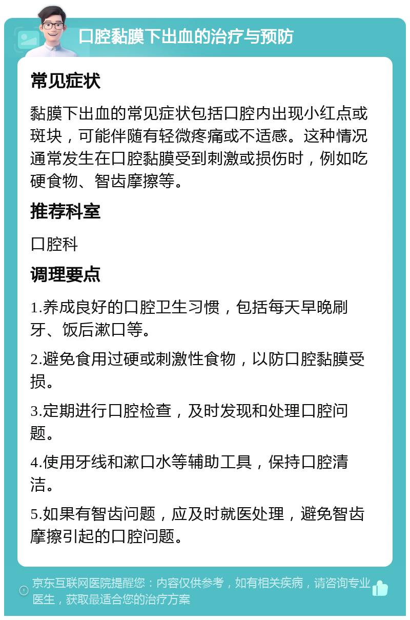 口腔黏膜下出血的治疗与预防 常见症状 黏膜下出血的常见症状包括口腔内出现小红点或斑块，可能伴随有轻微疼痛或不适感。这种情况通常发生在口腔黏膜受到刺激或损伤时，例如吃硬食物、智齿摩擦等。 推荐科室 口腔科 调理要点 1.养成良好的口腔卫生习惯，包括每天早晚刷牙、饭后漱口等。 2.避免食用过硬或刺激性食物，以防口腔黏膜受损。 3.定期进行口腔检查，及时发现和处理口腔问题。 4.使用牙线和漱口水等辅助工具，保持口腔清洁。 5.如果有智齿问题，应及时就医处理，避免智齿摩擦引起的口腔问题。