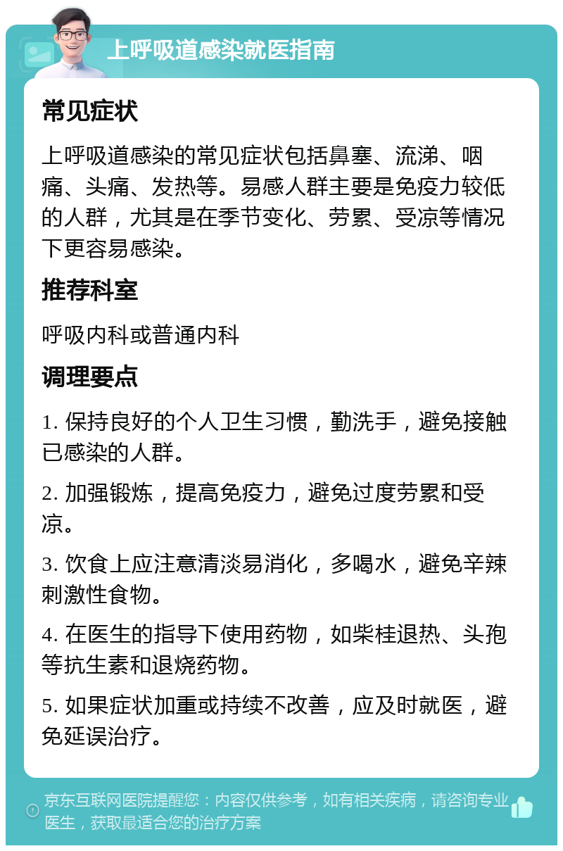 上呼吸道感染就医指南 常见症状 上呼吸道感染的常见症状包括鼻塞、流涕、咽痛、头痛、发热等。易感人群主要是免疫力较低的人群，尤其是在季节变化、劳累、受凉等情况下更容易感染。 推荐科室 呼吸内科或普通内科 调理要点 1. 保持良好的个人卫生习惯，勤洗手，避免接触已感染的人群。 2. 加强锻炼，提高免疫力，避免过度劳累和受凉。 3. 饮食上应注意清淡易消化，多喝水，避免辛辣刺激性食物。 4. 在医生的指导下使用药物，如柴桂退热、头孢等抗生素和退烧药物。 5. 如果症状加重或持续不改善，应及时就医，避免延误治疗。