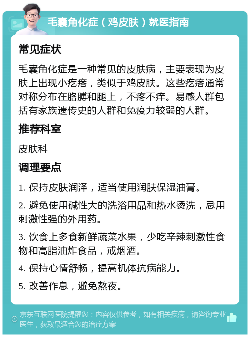 毛囊角化症（鸡皮肤）就医指南 常见症状 毛囊角化症是一种常见的皮肤病，主要表现为皮肤上出现小疙瘩，类似于鸡皮肤。这些疙瘩通常对称分布在胳膊和腿上，不疼不痒。易感人群包括有家族遗传史的人群和免疫力较弱的人群。 推荐科室 皮肤科 调理要点 1. 保持皮肤润泽，适当使用润肤保湿油膏。 2. 避免使用碱性大的洗浴用品和热水烫洗，忌用刺激性强的外用药。 3. 饮食上多食新鲜蔬菜水果，少吃辛辣刺激性食物和高脂油炸食品，戒烟酒。 4. 保持心情舒畅，提高机体抗病能力。 5. 改善作息，避免熬夜。