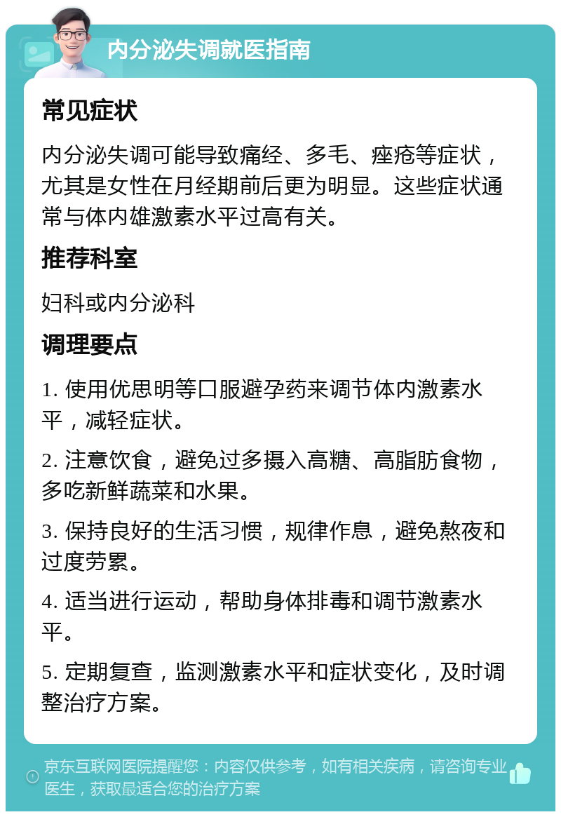 内分泌失调就医指南 常见症状 内分泌失调可能导致痛经、多毛、痤疮等症状，尤其是女性在月经期前后更为明显。这些症状通常与体内雄激素水平过高有关。 推荐科室 妇科或内分泌科 调理要点 1. 使用优思明等口服避孕药来调节体内激素水平，减轻症状。 2. 注意饮食，避免过多摄入高糖、高脂肪食物，多吃新鲜蔬菜和水果。 3. 保持良好的生活习惯，规律作息，避免熬夜和过度劳累。 4. 适当进行运动，帮助身体排毒和调节激素水平。 5. 定期复查，监测激素水平和症状变化，及时调整治疗方案。