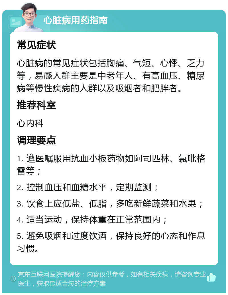 心脏病用药指南 常见症状 心脏病的常见症状包括胸痛、气短、心悸、乏力等，易感人群主要是中老年人、有高血压、糖尿病等慢性疾病的人群以及吸烟者和肥胖者。 推荐科室 心内科 调理要点 1. 遵医嘱服用抗血小板药物如阿司匹林、氯吡格雷等； 2. 控制血压和血糖水平，定期监测； 3. 饮食上应低盐、低脂，多吃新鲜蔬菜和水果； 4. 适当运动，保持体重在正常范围内； 5. 避免吸烟和过度饮酒，保持良好的心态和作息习惯。