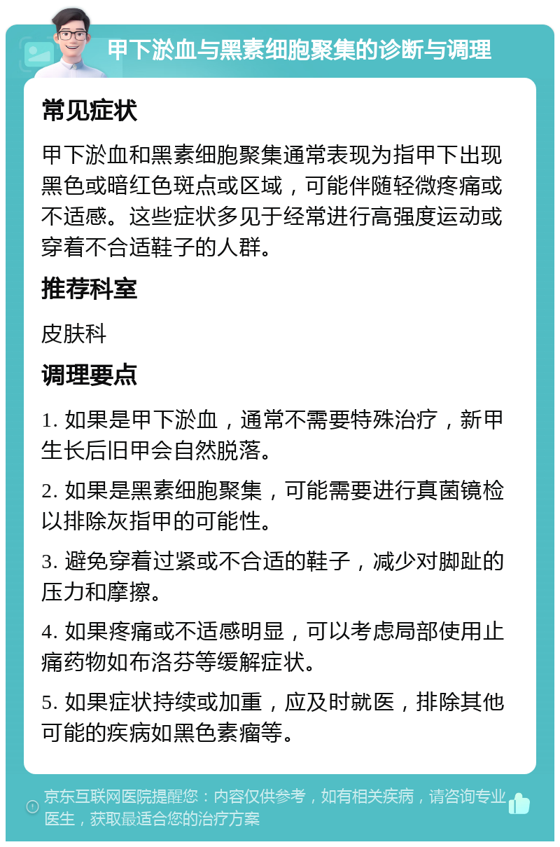 甲下淤血与黑素细胞聚集的诊断与调理 常见症状 甲下淤血和黑素细胞聚集通常表现为指甲下出现黑色或暗红色斑点或区域，可能伴随轻微疼痛或不适感。这些症状多见于经常进行高强度运动或穿着不合适鞋子的人群。 推荐科室 皮肤科 调理要点 1. 如果是甲下淤血，通常不需要特殊治疗，新甲生长后旧甲会自然脱落。 2. 如果是黑素细胞聚集，可能需要进行真菌镜检以排除灰指甲的可能性。 3. 避免穿着过紧或不合适的鞋子，减少对脚趾的压力和摩擦。 4. 如果疼痛或不适感明显，可以考虑局部使用止痛药物如布洛芬等缓解症状。 5. 如果症状持续或加重，应及时就医，排除其他可能的疾病如黑色素瘤等。