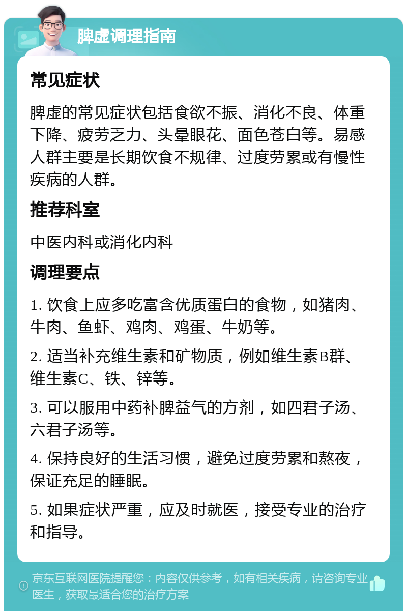 脾虚调理指南 常见症状 脾虚的常见症状包括食欲不振、消化不良、体重下降、疲劳乏力、头晕眼花、面色苍白等。易感人群主要是长期饮食不规律、过度劳累或有慢性疾病的人群。 推荐科室 中医内科或消化内科 调理要点 1. 饮食上应多吃富含优质蛋白的食物，如猪肉、牛肉、鱼虾、鸡肉、鸡蛋、牛奶等。 2. 适当补充维生素和矿物质，例如维生素B群、维生素C、铁、锌等。 3. 可以服用中药补脾益气的方剂，如四君子汤、六君子汤等。 4. 保持良好的生活习惯，避免过度劳累和熬夜，保证充足的睡眠。 5. 如果症状严重，应及时就医，接受专业的治疗和指导。