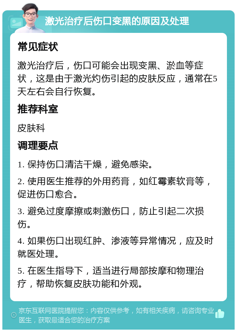 激光治疗后伤口变黑的原因及处理 常见症状 激光治疗后，伤口可能会出现变黑、淤血等症状，这是由于激光灼伤引起的皮肤反应，通常在5天左右会自行恢复。 推荐科室 皮肤科 调理要点 1. 保持伤口清洁干燥，避免感染。 2. 使用医生推荐的外用药膏，如红霉素软膏等，促进伤口愈合。 3. 避免过度摩擦或刺激伤口，防止引起二次损伤。 4. 如果伤口出现红肿、渗液等异常情况，应及时就医处理。 5. 在医生指导下，适当进行局部按摩和物理治疗，帮助恢复皮肤功能和外观。