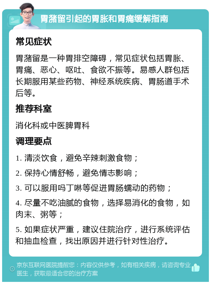 胃潴留引起的胃胀和胃痛缓解指南 常见症状 胃潴留是一种胃排空障碍，常见症状包括胃胀、胃痛、恶心、呕吐、食欲不振等。易感人群包括长期服用某些药物、神经系统疾病、胃肠道手术后等。 推荐科室 消化科或中医脾胃科 调理要点 1. 清淡饮食，避免辛辣刺激食物； 2. 保持心情舒畅，避免情志影响； 3. 可以服用吗丁啉等促进胃肠蠕动的药物； 4. 尽量不吃油腻的食物，选择易消化的食物，如肉末、粥等； 5. 如果症状严重，建议住院治疗，进行系统评估和抽血检查，找出原因并进行针对性治疗。