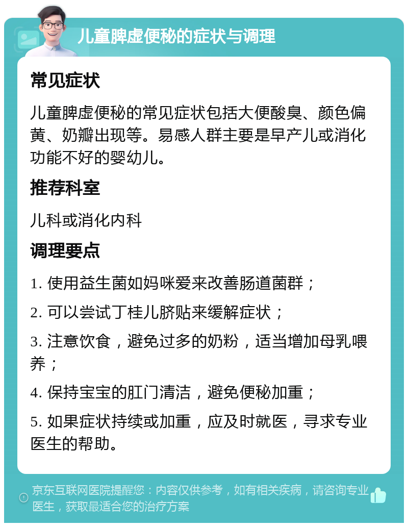 儿童脾虚便秘的症状与调理 常见症状 儿童脾虚便秘的常见症状包括大便酸臭、颜色偏黄、奶瓣出现等。易感人群主要是早产儿或消化功能不好的婴幼儿。 推荐科室 儿科或消化内科 调理要点 1. 使用益生菌如妈咪爱来改善肠道菌群； 2. 可以尝试丁桂儿脐贴来缓解症状； 3. 注意饮食，避免过多的奶粉，适当增加母乳喂养； 4. 保持宝宝的肛门清洁，避免便秘加重； 5. 如果症状持续或加重，应及时就医，寻求专业医生的帮助。