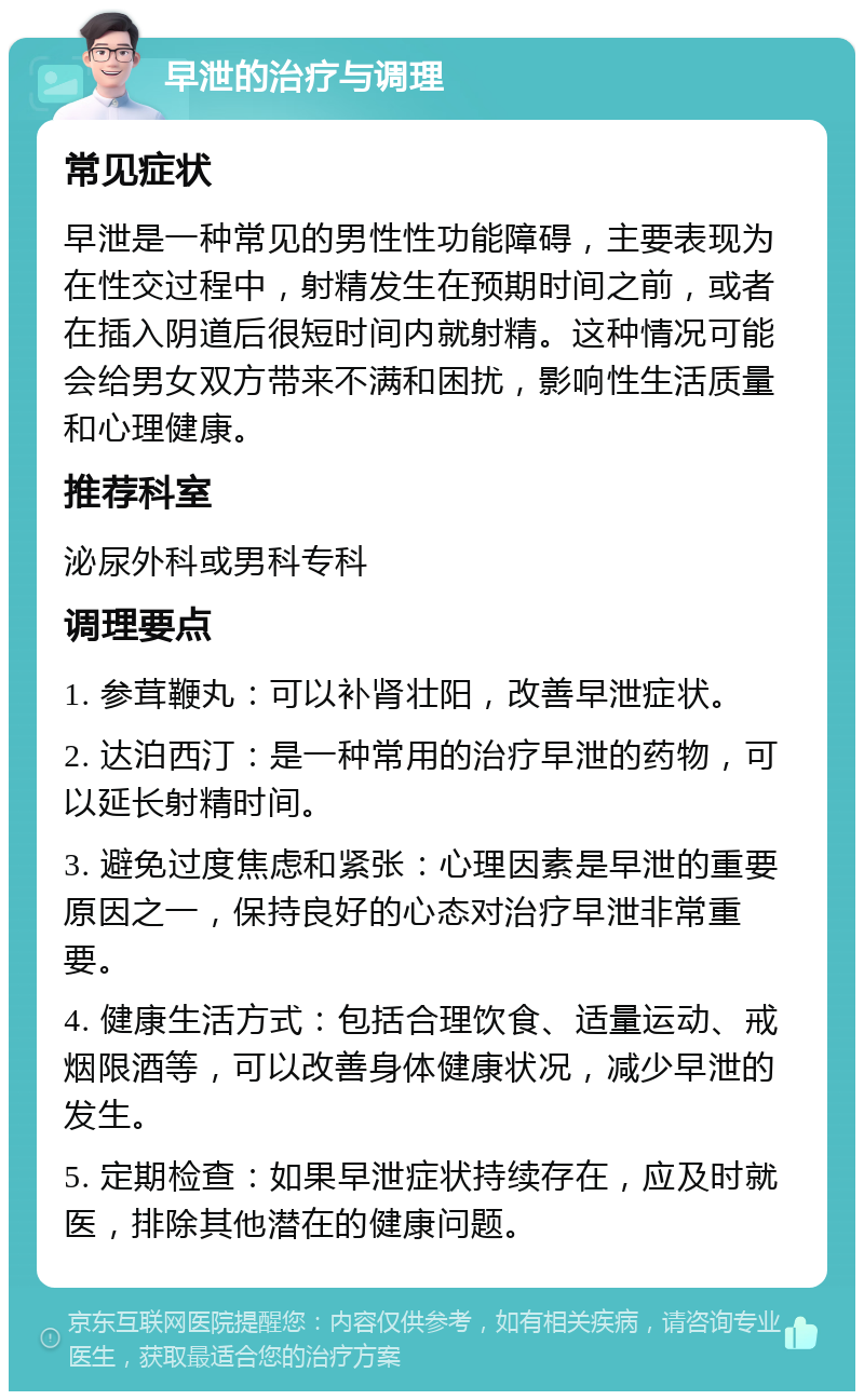 早泄的治疗与调理 常见症状 早泄是一种常见的男性性功能障碍，主要表现为在性交过程中，射精发生在预期时间之前，或者在插入阴道后很短时间内就射精。这种情况可能会给男女双方带来不满和困扰，影响性生活质量和心理健康。 推荐科室 泌尿外科或男科专科 调理要点 1. 参茸鞭丸：可以补肾壮阳，改善早泄症状。 2. 达泊西汀：是一种常用的治疗早泄的药物，可以延长射精时间。 3. 避免过度焦虑和紧张：心理因素是早泄的重要原因之一，保持良好的心态对治疗早泄非常重要。 4. 健康生活方式：包括合理饮食、适量运动、戒烟限酒等，可以改善身体健康状况，减少早泄的发生。 5. 定期检查：如果早泄症状持续存在，应及时就医，排除其他潜在的健康问题。