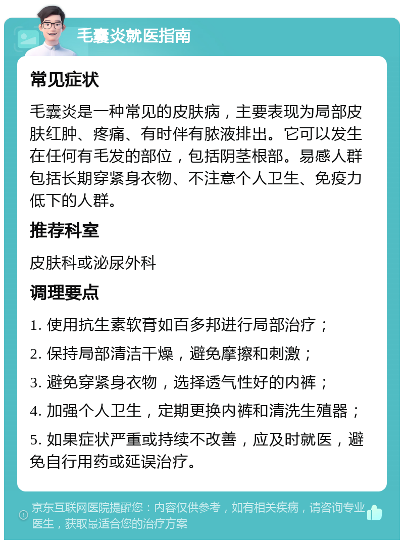 毛囊炎就医指南 常见症状 毛囊炎是一种常见的皮肤病，主要表现为局部皮肤红肿、疼痛、有时伴有脓液排出。它可以发生在任何有毛发的部位，包括阴茎根部。易感人群包括长期穿紧身衣物、不注意个人卫生、免疫力低下的人群。 推荐科室 皮肤科或泌尿外科 调理要点 1. 使用抗生素软膏如百多邦进行局部治疗； 2. 保持局部清洁干燥，避免摩擦和刺激； 3. 避免穿紧身衣物，选择透气性好的内裤； 4. 加强个人卫生，定期更换内裤和清洗生殖器； 5. 如果症状严重或持续不改善，应及时就医，避免自行用药或延误治疗。