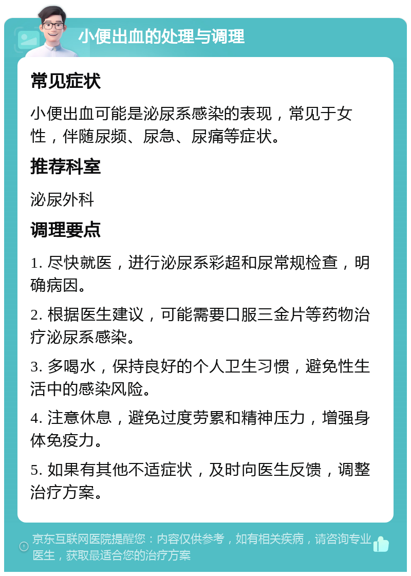 小便出血的处理与调理 常见症状 小便出血可能是泌尿系感染的表现，常见于女性，伴随尿频、尿急、尿痛等症状。 推荐科室 泌尿外科 调理要点 1. 尽快就医，进行泌尿系彩超和尿常规检查，明确病因。 2. 根据医生建议，可能需要口服三金片等药物治疗泌尿系感染。 3. 多喝水，保持良好的个人卫生习惯，避免性生活中的感染风险。 4. 注意休息，避免过度劳累和精神压力，增强身体免疫力。 5. 如果有其他不适症状，及时向医生反馈，调整治疗方案。