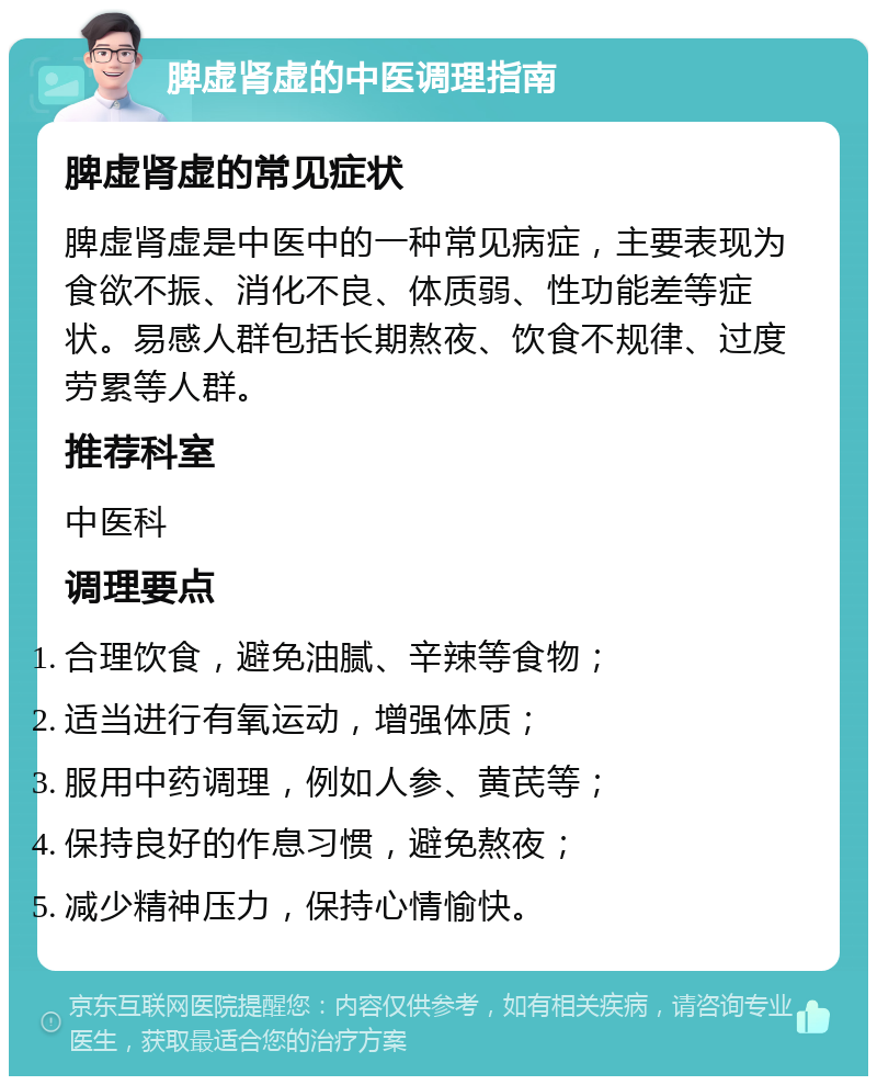 脾虚肾虚的中医调理指南 脾虚肾虚的常见症状 脾虚肾虚是中医中的一种常见病症，主要表现为食欲不振、消化不良、体质弱、性功能差等症状。易感人群包括长期熬夜、饮食不规律、过度劳累等人群。 推荐科室 中医科 调理要点 合理饮食，避免油腻、辛辣等食物； 适当进行有氧运动，增强体质； 服用中药调理，例如人参、黄芪等； 保持良好的作息习惯，避免熬夜； 减少精神压力，保持心情愉快。