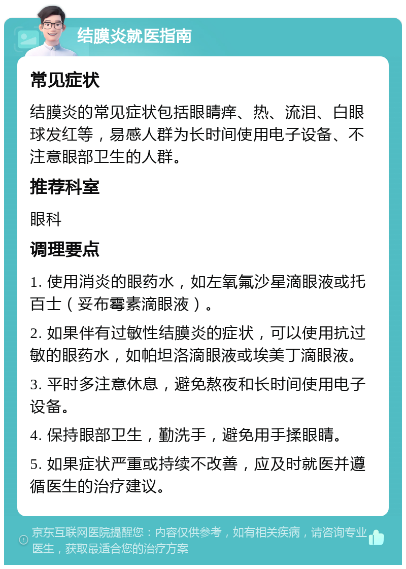 结膜炎就医指南 常见症状 结膜炎的常见症状包括眼睛痒、热、流泪、白眼球发红等，易感人群为长时间使用电子设备、不注意眼部卫生的人群。 推荐科室 眼科 调理要点 1. 使用消炎的眼药水，如左氧氟沙星滴眼液或托百士（妥布霉素滴眼液）。 2. 如果伴有过敏性结膜炎的症状，可以使用抗过敏的眼药水，如帕坦洛滴眼液或埃美丁滴眼液。 3. 平时多注意休息，避免熬夜和长时间使用电子设备。 4. 保持眼部卫生，勤洗手，避免用手揉眼睛。 5. 如果症状严重或持续不改善，应及时就医并遵循医生的治疗建议。