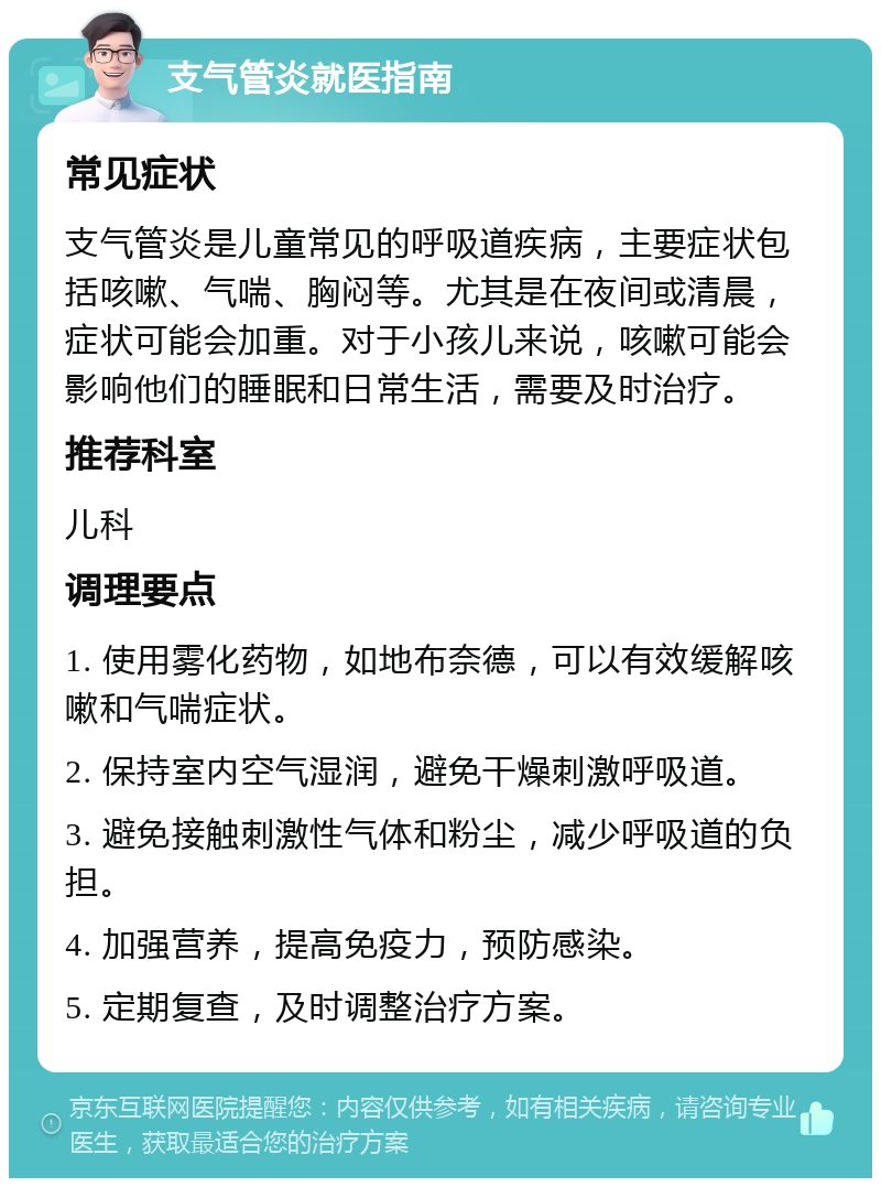 支气管炎就医指南 常见症状 支气管炎是儿童常见的呼吸道疾病，主要症状包括咳嗽、气喘、胸闷等。尤其是在夜间或清晨，症状可能会加重。对于小孩儿来说，咳嗽可能会影响他们的睡眠和日常生活，需要及时治疗。 推荐科室 儿科 调理要点 1. 使用雾化药物，如地布奈德，可以有效缓解咳嗽和气喘症状。 2. 保持室内空气湿润，避免干燥刺激呼吸道。 3. 避免接触刺激性气体和粉尘，减少呼吸道的负担。 4. 加强营养，提高免疫力，预防感染。 5. 定期复查，及时调整治疗方案。