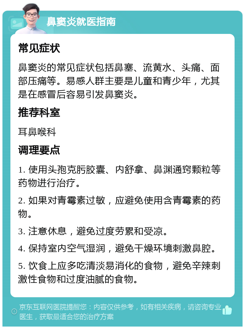 鼻窦炎就医指南 常见症状 鼻窦炎的常见症状包括鼻塞、流黄水、头痛、面部压痛等。易感人群主要是儿童和青少年，尤其是在感冒后容易引发鼻窦炎。 推荐科室 耳鼻喉科 调理要点 1. 使用头孢克肟胶囊、内舒拿、鼻渊通窍颗粒等药物进行治疗。 2. 如果对青霉素过敏，应避免使用含青霉素的药物。 3. 注意休息，避免过度劳累和受凉。 4. 保持室内空气湿润，避免干燥环境刺激鼻腔。 5. 饮食上应多吃清淡易消化的食物，避免辛辣刺激性食物和过度油腻的食物。