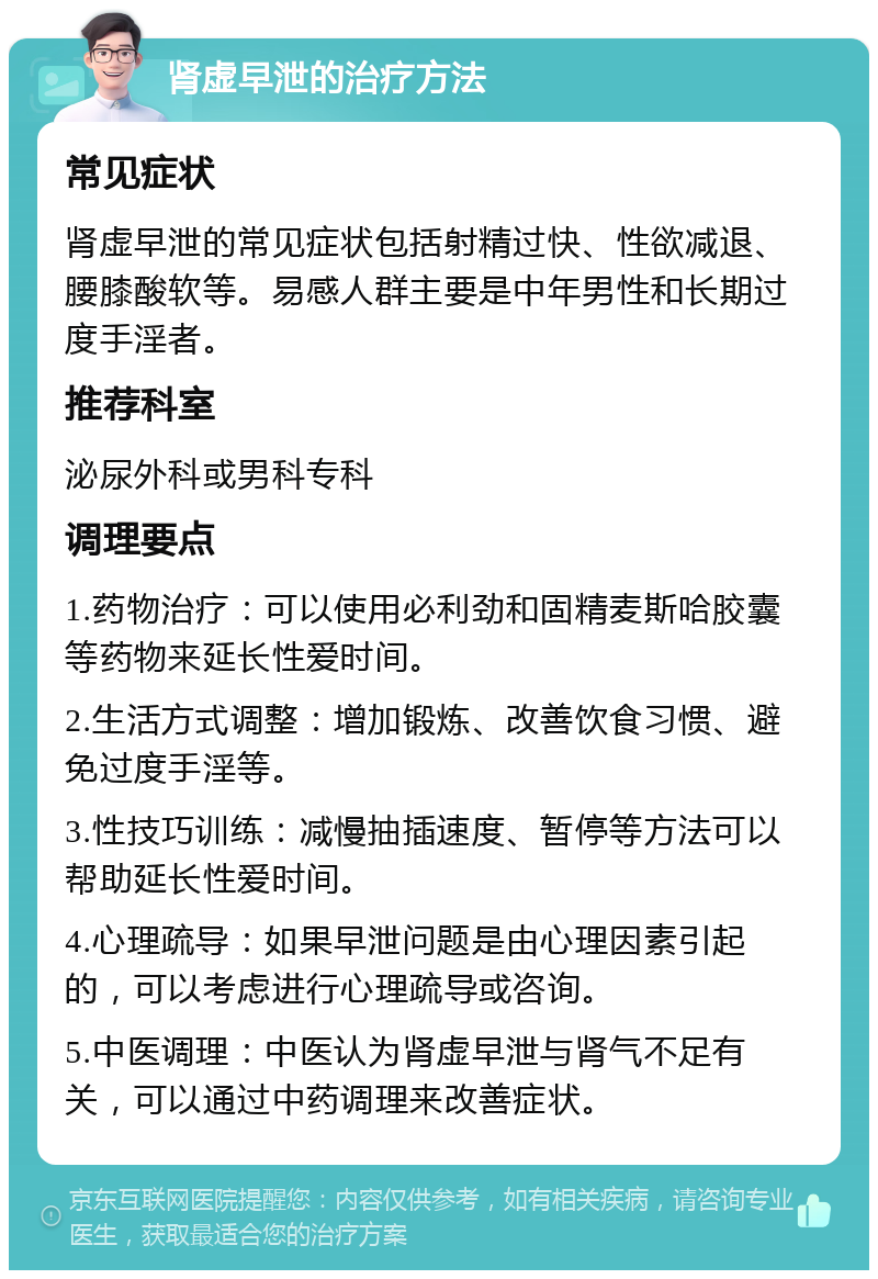 肾虚早泄的治疗方法 常见症状 肾虚早泄的常见症状包括射精过快、性欲减退、腰膝酸软等。易感人群主要是中年男性和长期过度手淫者。 推荐科室 泌尿外科或男科专科 调理要点 1.药物治疗：可以使用必利劲和固精麦斯哈胶囊等药物来延长性爱时间。 2.生活方式调整：增加锻炼、改善饮食习惯、避免过度手淫等。 3.性技巧训练：减慢抽插速度、暂停等方法可以帮助延长性爱时间。 4.心理疏导：如果早泄问题是由心理因素引起的，可以考虑进行心理疏导或咨询。 5.中医调理：中医认为肾虚早泄与肾气不足有关，可以通过中药调理来改善症状。