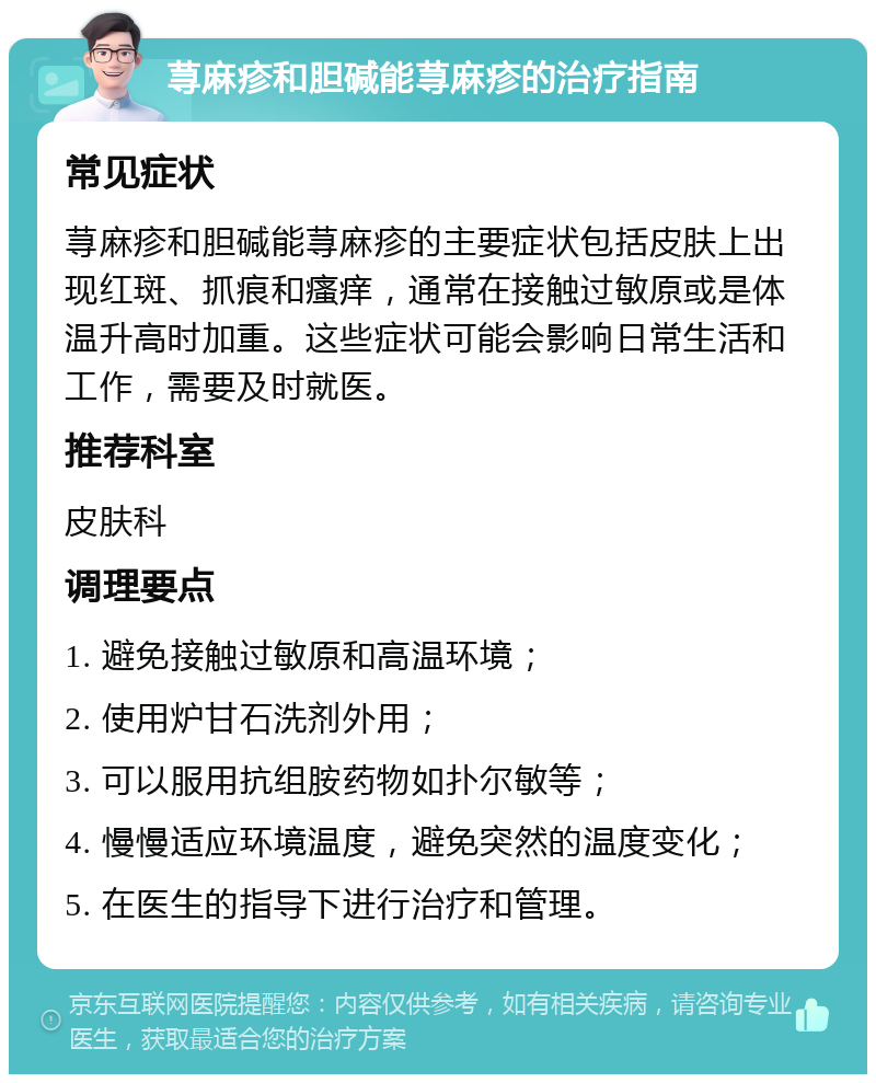 荨麻疹和胆碱能荨麻疹的治疗指南 常见症状 荨麻疹和胆碱能荨麻疹的主要症状包括皮肤上出现红斑、抓痕和瘙痒，通常在接触过敏原或是体温升高时加重。这些症状可能会影响日常生活和工作，需要及时就医。 推荐科室 皮肤科 调理要点 1. 避免接触过敏原和高温环境； 2. 使用炉甘石洗剂外用； 3. 可以服用抗组胺药物如扑尔敏等； 4. 慢慢适应环境温度，避免突然的温度变化； 5. 在医生的指导下进行治疗和管理。