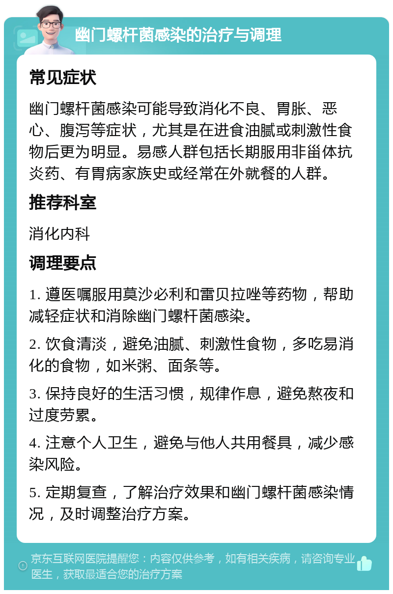 幽门螺杆菌感染的治疗与调理 常见症状 幽门螺杆菌感染可能导致消化不良、胃胀、恶心、腹泻等症状，尤其是在进食油腻或刺激性食物后更为明显。易感人群包括长期服用非甾体抗炎药、有胃病家族史或经常在外就餐的人群。 推荐科室 消化内科 调理要点 1. 遵医嘱服用莫沙必利和雷贝拉唑等药物，帮助减轻症状和消除幽门螺杆菌感染。 2. 饮食清淡，避免油腻、刺激性食物，多吃易消化的食物，如米粥、面条等。 3. 保持良好的生活习惯，规律作息，避免熬夜和过度劳累。 4. 注意个人卫生，避免与他人共用餐具，减少感染风险。 5. 定期复查，了解治疗效果和幽门螺杆菌感染情况，及时调整治疗方案。