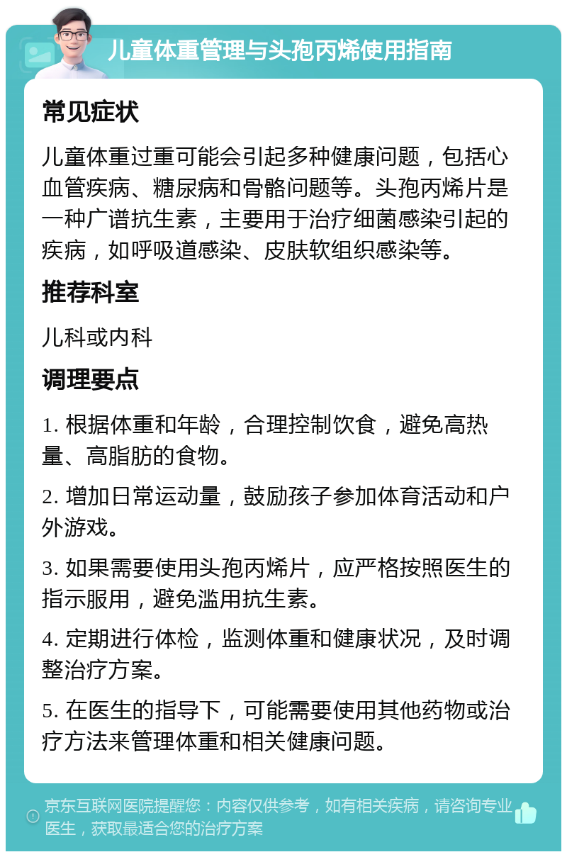 儿童体重管理与头孢丙烯使用指南 常见症状 儿童体重过重可能会引起多种健康问题，包括心血管疾病、糖尿病和骨骼问题等。头孢丙烯片是一种广谱抗生素，主要用于治疗细菌感染引起的疾病，如呼吸道感染、皮肤软组织感染等。 推荐科室 儿科或内科 调理要点 1. 根据体重和年龄，合理控制饮食，避免高热量、高脂肪的食物。 2. 增加日常运动量，鼓励孩子参加体育活动和户外游戏。 3. 如果需要使用头孢丙烯片，应严格按照医生的指示服用，避免滥用抗生素。 4. 定期进行体检，监测体重和健康状况，及时调整治疗方案。 5. 在医生的指导下，可能需要使用其他药物或治疗方法来管理体重和相关健康问题。