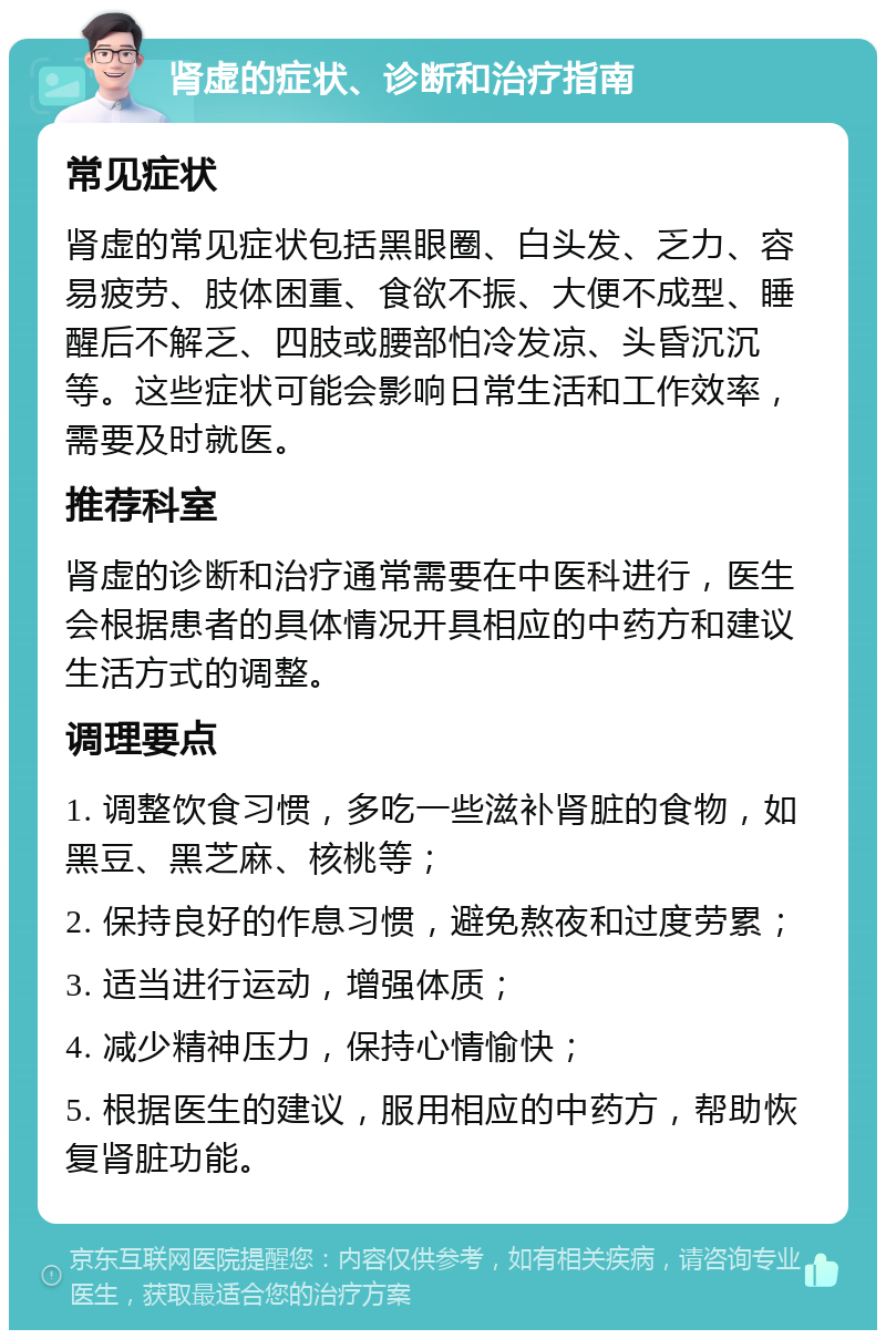 肾虚的症状、诊断和治疗指南 常见症状 肾虚的常见症状包括黑眼圈、白头发、乏力、容易疲劳、肢体困重、食欲不振、大便不成型、睡醒后不解乏、四肢或腰部怕冷发凉、头昏沉沉等。这些症状可能会影响日常生活和工作效率，需要及时就医。 推荐科室 肾虚的诊断和治疗通常需要在中医科进行，医生会根据患者的具体情况开具相应的中药方和建议生活方式的调整。 调理要点 1. 调整饮食习惯，多吃一些滋补肾脏的食物，如黑豆、黑芝麻、核桃等； 2. 保持良好的作息习惯，避免熬夜和过度劳累； 3. 适当进行运动，增强体质； 4. 减少精神压力，保持心情愉快； 5. 根据医生的建议，服用相应的中药方，帮助恢复肾脏功能。