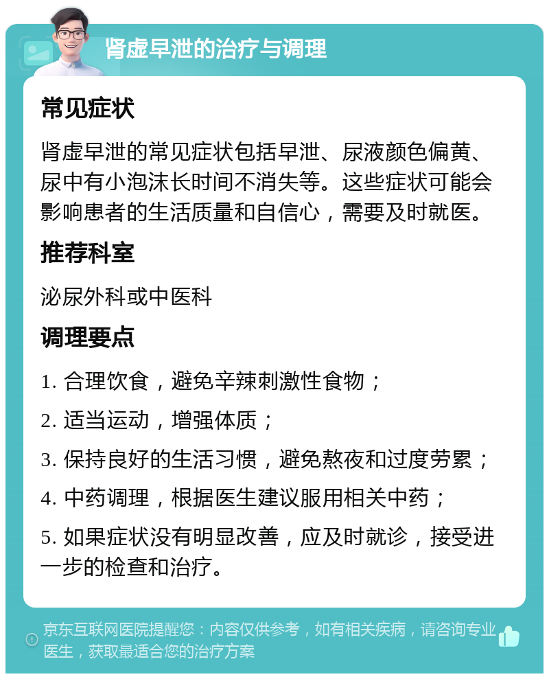 肾虚早泄的治疗与调理 常见症状 肾虚早泄的常见症状包括早泄、尿液颜色偏黄、尿中有小泡沫长时间不消失等。这些症状可能会影响患者的生活质量和自信心，需要及时就医。 推荐科室 泌尿外科或中医科 调理要点 1. 合理饮食，避免辛辣刺激性食物； 2. 适当运动，增强体质； 3. 保持良好的生活习惯，避免熬夜和过度劳累； 4. 中药调理，根据医生建议服用相关中药； 5. 如果症状没有明显改善，应及时就诊，接受进一步的检查和治疗。