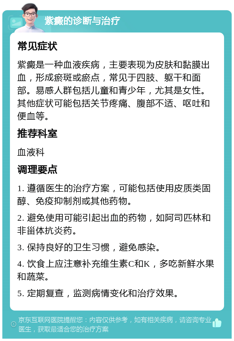 紫癜的诊断与治疗 常见症状 紫癜是一种血液疾病，主要表现为皮肤和黏膜出血，形成瘀斑或瘀点，常见于四肢、躯干和面部。易感人群包括儿童和青少年，尤其是女性。其他症状可能包括关节疼痛、腹部不适、呕吐和便血等。 推荐科室 血液科 调理要点 1. 遵循医生的治疗方案，可能包括使用皮质类固醇、免疫抑制剂或其他药物。 2. 避免使用可能引起出血的药物，如阿司匹林和非甾体抗炎药。 3. 保持良好的卫生习惯，避免感染。 4. 饮食上应注意补充维生素C和K，多吃新鲜水果和蔬菜。 5. 定期复查，监测病情变化和治疗效果。