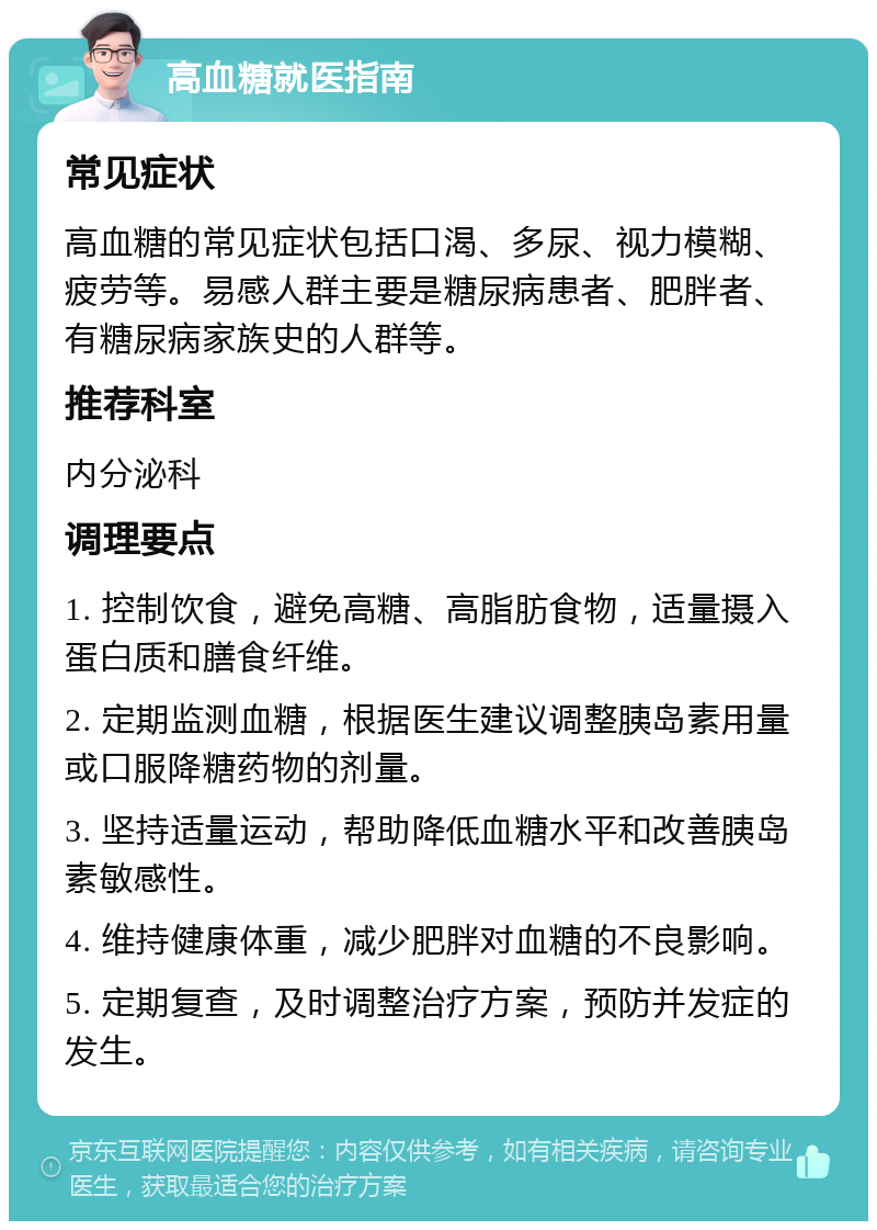 高血糖就医指南 常见症状 高血糖的常见症状包括口渴、多尿、视力模糊、疲劳等。易感人群主要是糖尿病患者、肥胖者、有糖尿病家族史的人群等。 推荐科室 内分泌科 调理要点 1. 控制饮食，避免高糖、高脂肪食物，适量摄入蛋白质和膳食纤维。 2. 定期监测血糖，根据医生建议调整胰岛素用量或口服降糖药物的剂量。 3. 坚持适量运动，帮助降低血糖水平和改善胰岛素敏感性。 4. 维持健康体重，减少肥胖对血糖的不良影响。 5. 定期复查，及时调整治疗方案，预防并发症的发生。