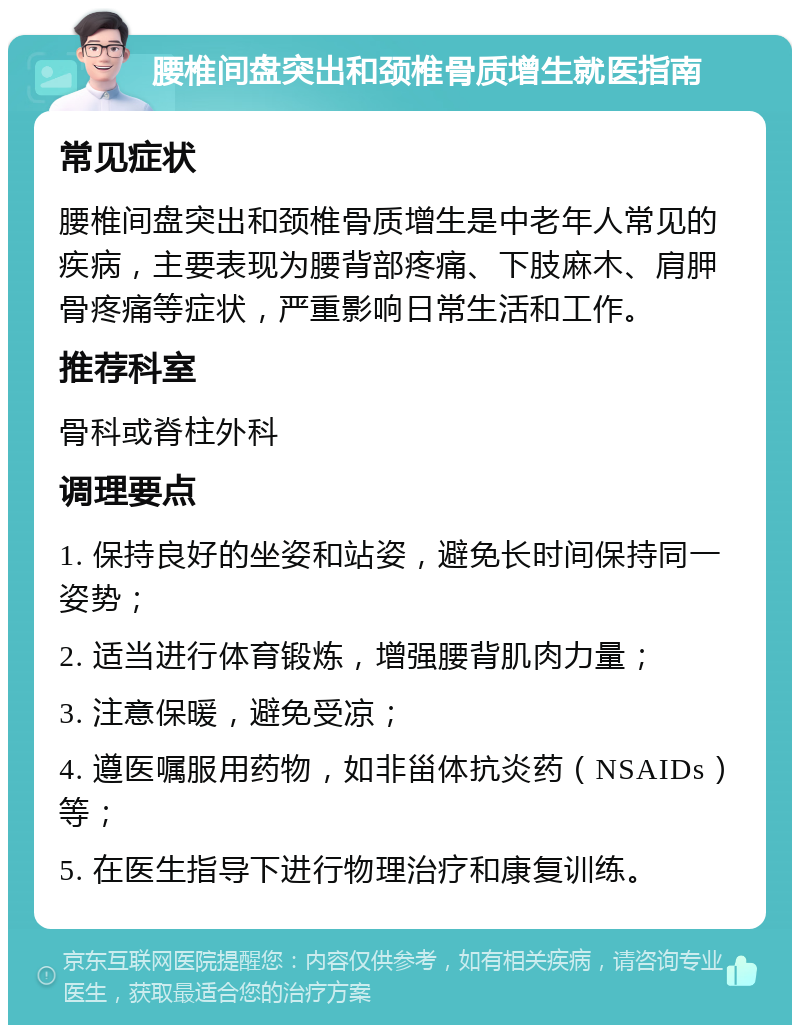 腰椎间盘突出和颈椎骨质增生就医指南 常见症状 腰椎间盘突出和颈椎骨质增生是中老年人常见的疾病，主要表现为腰背部疼痛、下肢麻木、肩胛骨疼痛等症状，严重影响日常生活和工作。 推荐科室 骨科或脊柱外科 调理要点 1. 保持良好的坐姿和站姿，避免长时间保持同一姿势； 2. 适当进行体育锻炼，增强腰背肌肉力量； 3. 注意保暖，避免受凉； 4. 遵医嘱服用药物，如非甾体抗炎药（NSAIDs）等； 5. 在医生指导下进行物理治疗和康复训练。