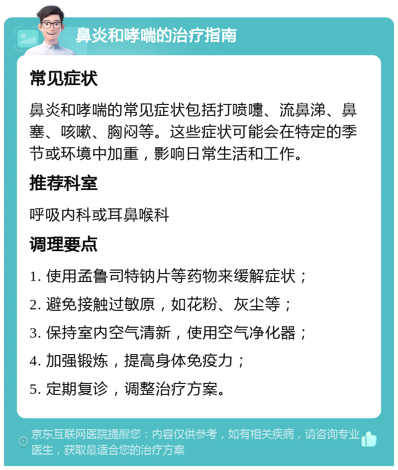 鼻炎和哮喘的治疗指南 常见症状 鼻炎和哮喘的常见症状包括打喷嚏、流鼻涕、鼻塞、咳嗽、胸闷等。这些症状可能会在特定的季节或环境中加重，影响日常生活和工作。 推荐科室 呼吸内科或耳鼻喉科 调理要点 1. 使用孟鲁司特钠片等药物来缓解症状； 2. 避免接触过敏原，如花粉、灰尘等； 3. 保持室内空气清新，使用空气净化器； 4. 加强锻炼，提高身体免疫力； 5. 定期复诊，调整治疗方案。