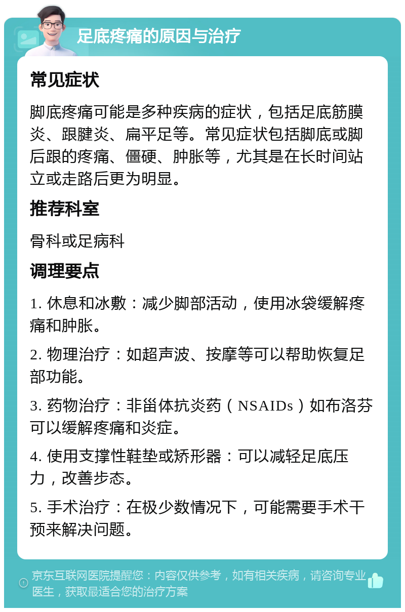 足底疼痛的原因与治疗 常见症状 脚底疼痛可能是多种疾病的症状，包括足底筋膜炎、跟腱炎、扁平足等。常见症状包括脚底或脚后跟的疼痛、僵硬、肿胀等，尤其是在长时间站立或走路后更为明显。 推荐科室 骨科或足病科 调理要点 1. 休息和冰敷：减少脚部活动，使用冰袋缓解疼痛和肿胀。 2. 物理治疗：如超声波、按摩等可以帮助恢复足部功能。 3. 药物治疗：非甾体抗炎药（NSAIDs）如布洛芬可以缓解疼痛和炎症。 4. 使用支撑性鞋垫或矫形器：可以减轻足底压力，改善步态。 5. 手术治疗：在极少数情况下，可能需要手术干预来解决问题。