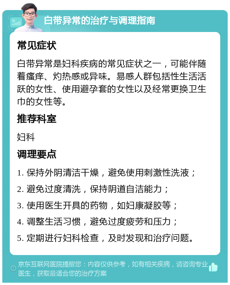 白带异常的治疗与调理指南 常见症状 白带异常是妇科疾病的常见症状之一，可能伴随着瘙痒、灼热感或异味。易感人群包括性生活活跃的女性、使用避孕套的女性以及经常更换卫生巾的女性等。 推荐科室 妇科 调理要点 1. 保持外阴清洁干燥，避免使用刺激性洗液； 2. 避免过度清洗，保持阴道自洁能力； 3. 使用医生开具的药物，如妇康凝胶等； 4. 调整生活习惯，避免过度疲劳和压力； 5. 定期进行妇科检查，及时发现和治疗问题。