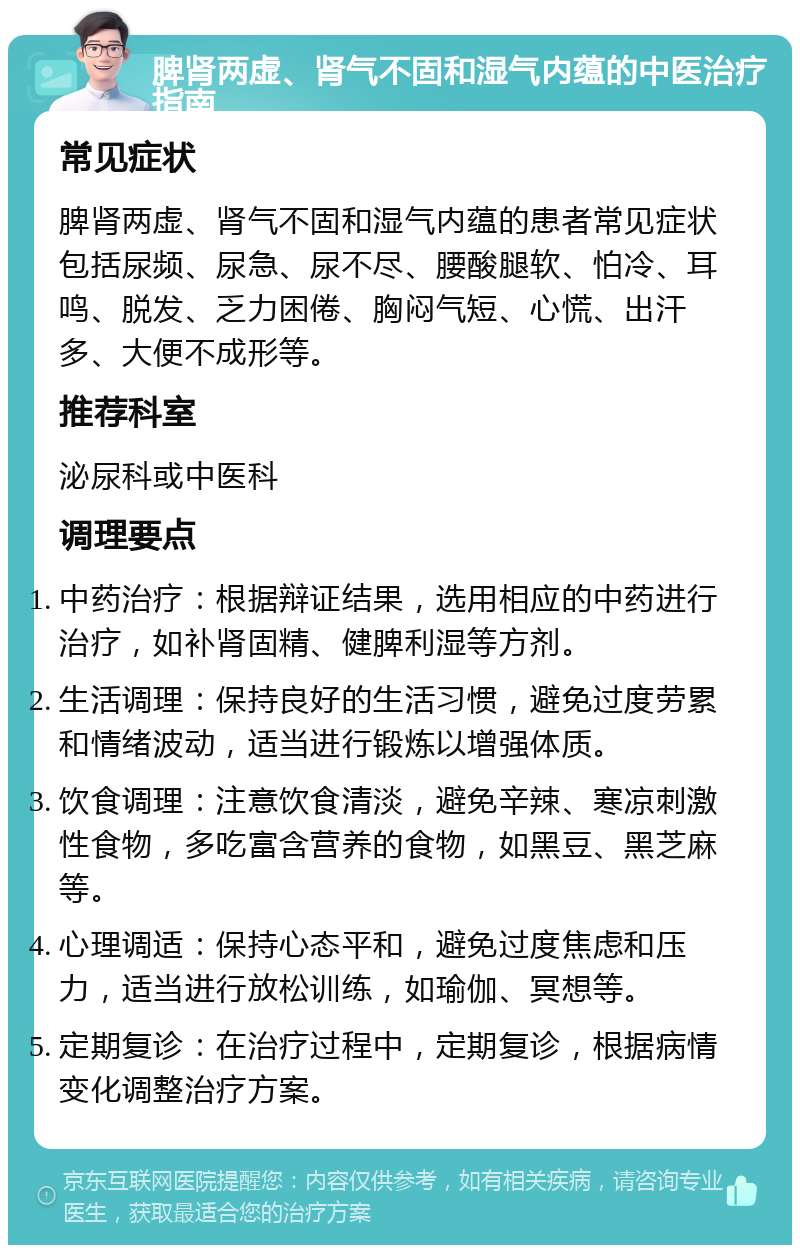 脾肾两虚、肾气不固和湿气内蕴的中医治疗指南 常见症状 脾肾两虚、肾气不固和湿气内蕴的患者常见症状包括尿频、尿急、尿不尽、腰酸腿软、怕冷、耳鸣、脱发、乏力困倦、胸闷气短、心慌、出汗多、大便不成形等。 推荐科室 泌尿科或中医科 调理要点 中药治疗：根据辩证结果，选用相应的中药进行治疗，如补肾固精、健脾利湿等方剂。 生活调理：保持良好的生活习惯，避免过度劳累和情绪波动，适当进行锻炼以增强体质。 饮食调理：注意饮食清淡，避免辛辣、寒凉刺激性食物，多吃富含营养的食物，如黑豆、黑芝麻等。 心理调适：保持心态平和，避免过度焦虑和压力，适当进行放松训练，如瑜伽、冥想等。 定期复诊：在治疗过程中，定期复诊，根据病情变化调整治疗方案。