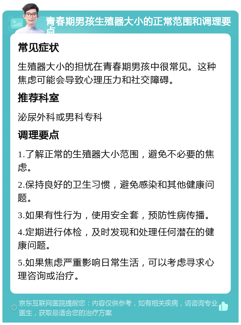 青春期男孩生殖器大小的正常范围和调理要点 常见症状 生殖器大小的担忧在青春期男孩中很常见。这种焦虑可能会导致心理压力和社交障碍。 推荐科室 泌尿外科或男科专科 调理要点 1.了解正常的生殖器大小范围，避免不必要的焦虑。 2.保持良好的卫生习惯，避免感染和其他健康问题。 3.如果有性行为，使用安全套，预防性病传播。 4.定期进行体检，及时发现和处理任何潜在的健康问题。 5.如果焦虑严重影响日常生活，可以考虑寻求心理咨询或治疗。