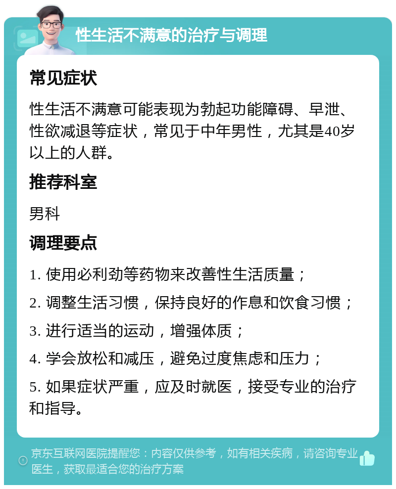 性生活不满意的治疗与调理 常见症状 性生活不满意可能表现为勃起功能障碍、早泄、性欲减退等症状，常见于中年男性，尤其是40岁以上的人群。 推荐科室 男科 调理要点 1. 使用必利劲等药物来改善性生活质量； 2. 调整生活习惯，保持良好的作息和饮食习惯； 3. 进行适当的运动，增强体质； 4. 学会放松和减压，避免过度焦虑和压力； 5. 如果症状严重，应及时就医，接受专业的治疗和指导。