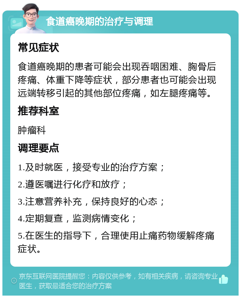 食道癌晚期的治疗与调理 常见症状 食道癌晚期的患者可能会出现吞咽困难、胸骨后疼痛、体重下降等症状，部分患者也可能会出现远端转移引起的其他部位疼痛，如左腿疼痛等。 推荐科室 肿瘤科 调理要点 1.及时就医，接受专业的治疗方案； 2.遵医嘱进行化疗和放疗； 3.注意营养补充，保持良好的心态； 4.定期复查，监测病情变化； 5.在医生的指导下，合理使用止痛药物缓解疼痛症状。