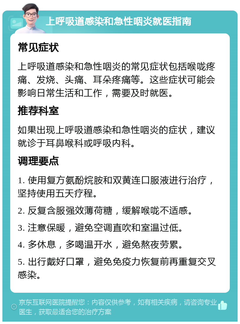 上呼吸道感染和急性咽炎就医指南 常见症状 上呼吸道感染和急性咽炎的常见症状包括喉咙疼痛、发烧、头痛、耳朵疼痛等。这些症状可能会影响日常生活和工作，需要及时就医。 推荐科室 如果出现上呼吸道感染和急性咽炎的症状，建议就诊于耳鼻喉科或呼吸内科。 调理要点 1. 使用复方氨酚烷胺和双黄连口服液进行治疗，坚持使用五天疗程。 2. 反复含服强效薄荷糖，缓解喉咙不适感。 3. 注意保暖，避免空调直吹和室温过低。 4. 多休息，多喝温开水，避免熬夜劳累。 5. 出行戴好口罩，避免免疫力恢复前再重复交叉感染。