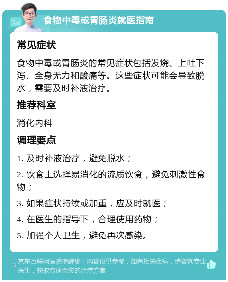 食物中毒或胃肠炎就医指南 常见症状 食物中毒或胃肠炎的常见症状包括发烧、上吐下泻、全身无力和酸痛等。这些症状可能会导致脱水，需要及时补液治疗。 推荐科室 消化内科 调理要点 1. 及时补液治疗，避免脱水； 2. 饮食上选择易消化的流质饮食，避免刺激性食物； 3. 如果症状持续或加重，应及时就医； 4. 在医生的指导下，合理使用药物； 5. 加强个人卫生，避免再次感染。