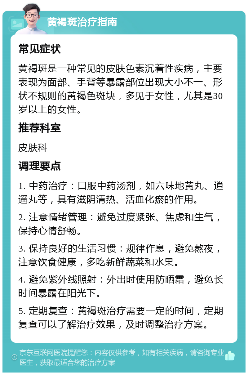 黄褐斑治疗指南 常见症状 黄褐斑是一种常见的皮肤色素沉着性疾病，主要表现为面部、手背等暴露部位出现大小不一、形状不规则的黄褐色斑块，多见于女性，尤其是30岁以上的女性。 推荐科室 皮肤科 调理要点 1. 中药治疗：口服中药汤剂，如六味地黄丸、逍遥丸等，具有滋阴清热、活血化瘀的作用。 2. 注意情绪管理：避免过度紧张、焦虑和生气，保持心情舒畅。 3. 保持良好的生活习惯：规律作息，避免熬夜，注意饮食健康，多吃新鲜蔬菜和水果。 4. 避免紫外线照射：外出时使用防晒霜，避免长时间暴露在阳光下。 5. 定期复查：黄褐斑治疗需要一定的时间，定期复查可以了解治疗效果，及时调整治疗方案。