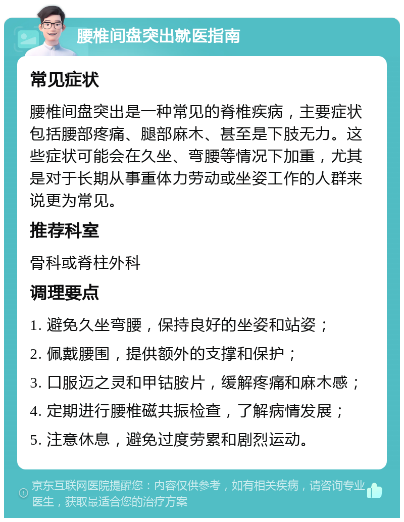 腰椎间盘突出就医指南 常见症状 腰椎间盘突出是一种常见的脊椎疾病，主要症状包括腰部疼痛、腿部麻木、甚至是下肢无力。这些症状可能会在久坐、弯腰等情况下加重，尤其是对于长期从事重体力劳动或坐姿工作的人群来说更为常见。 推荐科室 骨科或脊柱外科 调理要点 1. 避免久坐弯腰，保持良好的坐姿和站姿； 2. 佩戴腰围，提供额外的支撑和保护； 3. 口服迈之灵和甲钴胺片，缓解疼痛和麻木感； 4. 定期进行腰椎磁共振检查，了解病情发展； 5. 注意休息，避免过度劳累和剧烈运动。