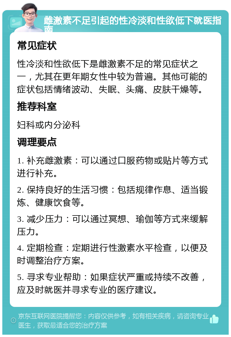 雌激素不足引起的性冷淡和性欲低下就医指南 常见症状 性冷淡和性欲低下是雌激素不足的常见症状之一，尤其在更年期女性中较为普遍。其他可能的症状包括情绪波动、失眠、头痛、皮肤干燥等。 推荐科室 妇科或内分泌科 调理要点 1. 补充雌激素：可以通过口服药物或贴片等方式进行补充。 2. 保持良好的生活习惯：包括规律作息、适当锻炼、健康饮食等。 3. 减少压力：可以通过冥想、瑜伽等方式来缓解压力。 4. 定期检查：定期进行性激素水平检查，以便及时调整治疗方案。 5. 寻求专业帮助：如果症状严重或持续不改善，应及时就医并寻求专业的医疗建议。