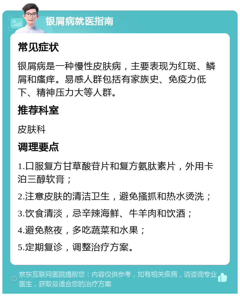 银屑病就医指南 常见症状 银屑病是一种慢性皮肤病，主要表现为红斑、鳞屑和瘙痒。易感人群包括有家族史、免疫力低下、精神压力大等人群。 推荐科室 皮肤科 调理要点 1.口服复方甘草酸苷片和复方氨肽素片，外用卡泊三醇软膏； 2.注意皮肤的清洁卫生，避免搔抓和热水烫洗； 3.饮食清淡，忌辛辣海鲜、牛羊肉和饮酒； 4.避免熬夜，多吃蔬菜和水果； 5.定期复诊，调整治疗方案。