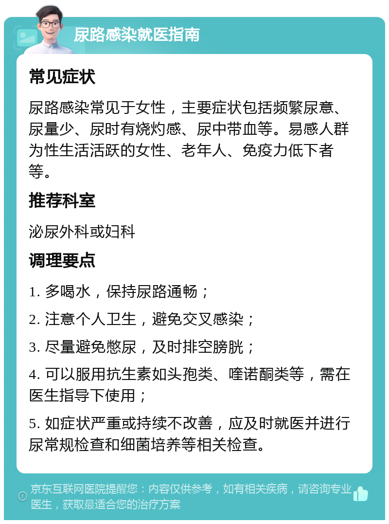 尿路感染就医指南 常见症状 尿路感染常见于女性，主要症状包括频繁尿意、尿量少、尿时有烧灼感、尿中带血等。易感人群为性生活活跃的女性、老年人、免疫力低下者等。 推荐科室 泌尿外科或妇科 调理要点 1. 多喝水，保持尿路通畅； 2. 注意个人卫生，避免交叉感染； 3. 尽量避免憋尿，及时排空膀胱； 4. 可以服用抗生素如头孢类、喹诺酮类等，需在医生指导下使用； 5. 如症状严重或持续不改善，应及时就医并进行尿常规检查和细菌培养等相关检查。