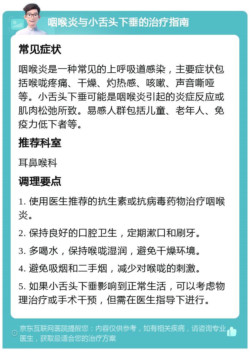 咽喉炎与小舌头下垂的治疗指南 常见症状 咽喉炎是一种常见的上呼吸道感染，主要症状包括喉咙疼痛、干燥、灼热感、咳嗽、声音嘶哑等。小舌头下垂可能是咽喉炎引起的炎症反应或肌肉松弛所致。易感人群包括儿童、老年人、免疫力低下者等。 推荐科室 耳鼻喉科 调理要点 1. 使用医生推荐的抗生素或抗病毒药物治疗咽喉炎。 2. 保持良好的口腔卫生，定期漱口和刷牙。 3. 多喝水，保持喉咙湿润，避免干燥环境。 4. 避免吸烟和二手烟，减少对喉咙的刺激。 5. 如果小舌头下垂影响到正常生活，可以考虑物理治疗或手术干预，但需在医生指导下进行。