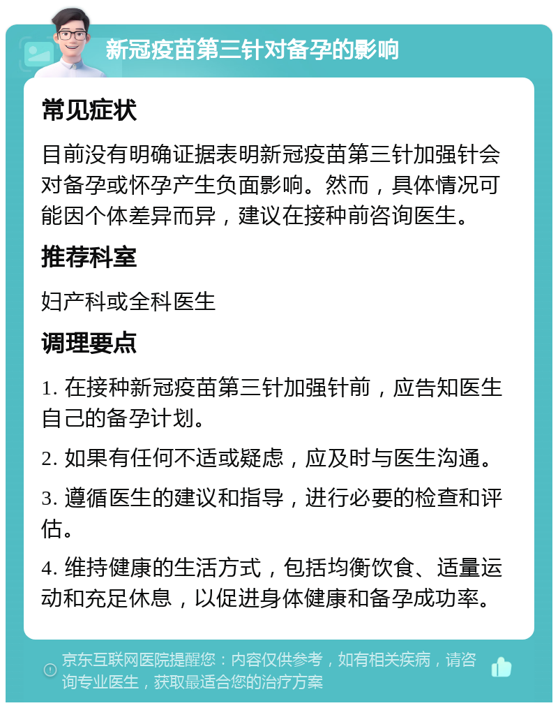 新冠疫苗第三针对备孕的影响 常见症状 目前没有明确证据表明新冠疫苗第三针加强针会对备孕或怀孕产生负面影响。然而，具体情况可能因个体差异而异，建议在接种前咨询医生。 推荐科室 妇产科或全科医生 调理要点 1. 在接种新冠疫苗第三针加强针前，应告知医生自己的备孕计划。 2. 如果有任何不适或疑虑，应及时与医生沟通。 3. 遵循医生的建议和指导，进行必要的检查和评估。 4. 维持健康的生活方式，包括均衡饮食、适量运动和充足休息，以促进身体健康和备孕成功率。