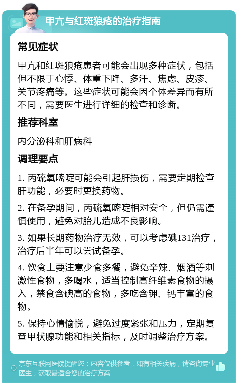 甲亢与红斑狼疮的治疗指南 常见症状 甲亢和红斑狼疮患者可能会出现多种症状，包括但不限于心悸、体重下降、多汗、焦虑、皮疹、关节疼痛等。这些症状可能会因个体差异而有所不同，需要医生进行详细的检查和诊断。 推荐科室 内分泌科和肝病科 调理要点 1. 丙硫氧嘧啶可能会引起肝损伤，需要定期检查肝功能，必要时更换药物。 2. 在备孕期间，丙硫氧嘧啶相对安全，但仍需谨慎使用，避免对胎儿造成不良影响。 3. 如果长期药物治疗无效，可以考虑碘131治疗，治疗后半年可以尝试备孕。 4. 饮食上要注意少食多餐，避免辛辣、烟酒等刺激性食物，多喝水，适当控制高纤维素食物的摄入，禁食含碘高的食物，多吃含钾、钙丰富的食物。 5. 保持心情愉悦，避免过度紧张和压力，定期复查甲状腺功能和相关指标，及时调整治疗方案。