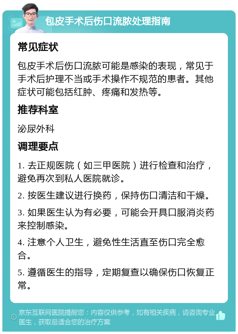 包皮手术后伤口流脓处理指南 常见症状 包皮手术后伤口流脓可能是感染的表现，常见于手术后护理不当或手术操作不规范的患者。其他症状可能包括红肿、疼痛和发热等。 推荐科室 泌尿外科 调理要点 1. 去正规医院（如三甲医院）进行检查和治疗，避免再次到私人医院就诊。 2. 按医生建议进行换药，保持伤口清洁和干燥。 3. 如果医生认为有必要，可能会开具口服消炎药来控制感染。 4. 注意个人卫生，避免性生活直至伤口完全愈合。 5. 遵循医生的指导，定期复查以确保伤口恢复正常。