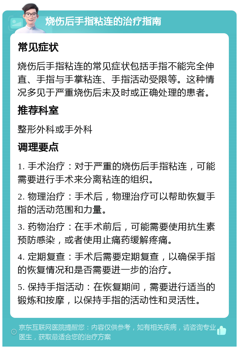 烧伤后手指粘连的治疗指南 常见症状 烧伤后手指粘连的常见症状包括手指不能完全伸直、手指与手掌粘连、手指活动受限等。这种情况多见于严重烧伤后未及时或正确处理的患者。 推荐科室 整形外科或手外科 调理要点 1. 手术治疗：对于严重的烧伤后手指粘连，可能需要进行手术来分离粘连的组织。 2. 物理治疗：手术后，物理治疗可以帮助恢复手指的活动范围和力量。 3. 药物治疗：在手术前后，可能需要使用抗生素预防感染，或者使用止痛药缓解疼痛。 4. 定期复查：手术后需要定期复查，以确保手指的恢复情况和是否需要进一步的治疗。 5. 保持手指活动：在恢复期间，需要进行适当的锻炼和按摩，以保持手指的活动性和灵活性。