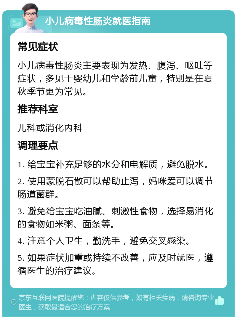 小儿病毒性肠炎就医指南 常见症状 小儿病毒性肠炎主要表现为发热、腹泻、呕吐等症状，多见于婴幼儿和学龄前儿童，特别是在夏秋季节更为常见。 推荐科室 儿科或消化内科 调理要点 1. 给宝宝补充足够的水分和电解质，避免脱水。 2. 使用蒙脱石散可以帮助止泻，妈咪爱可以调节肠道菌群。 3. 避免给宝宝吃油腻、刺激性食物，选择易消化的食物如米粥、面条等。 4. 注意个人卫生，勤洗手，避免交叉感染。 5. 如果症状加重或持续不改善，应及时就医，遵循医生的治疗建议。