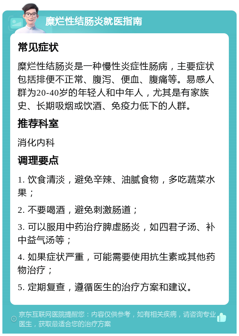 糜烂性结肠炎就医指南 常见症状 糜烂性结肠炎是一种慢性炎症性肠病，主要症状包括排便不正常、腹泻、便血、腹痛等。易感人群为20-40岁的年轻人和中年人，尤其是有家族史、长期吸烟或饮酒、免疫力低下的人群。 推荐科室 消化内科 调理要点 1. 饮食清淡，避免辛辣、油腻食物，多吃蔬菜水果； 2. 不要喝酒，避免刺激肠道； 3. 可以服用中药治疗脾虚肠炎，如四君子汤、补中益气汤等； 4. 如果症状严重，可能需要使用抗生素或其他药物治疗； 5. 定期复查，遵循医生的治疗方案和建议。