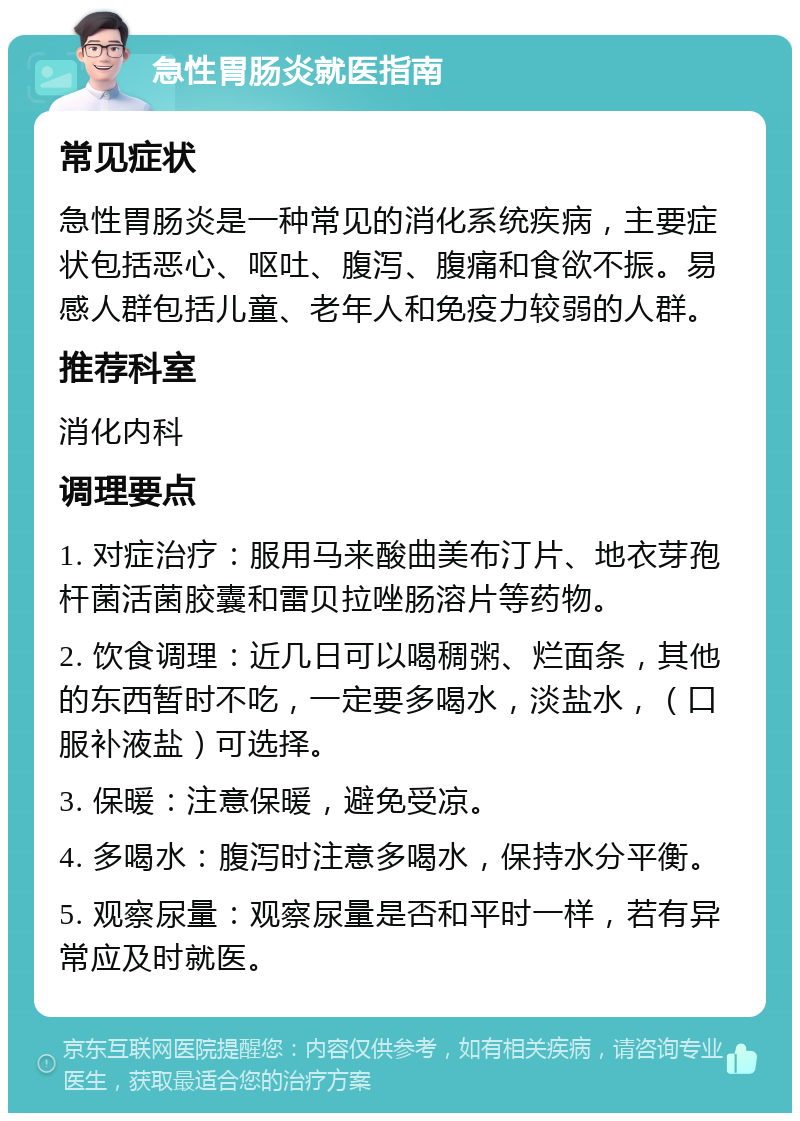 急性胃肠炎就医指南 常见症状 急性胃肠炎是一种常见的消化系统疾病，主要症状包括恶心、呕吐、腹泻、腹痛和食欲不振。易感人群包括儿童、老年人和免疫力较弱的人群。 推荐科室 消化内科 调理要点 1. 对症治疗：服用马来酸曲美布汀片、地衣芽孢杆菌活菌胶囊和雷贝拉唑肠溶片等药物。 2. 饮食调理：近几日可以喝稠粥、烂面条，其他的东西暂时不吃，一定要多喝水，淡盐水，（口服补液盐）可选择。 3. 保暖：注意保暖，避免受凉。 4. 多喝水：腹泻时注意多喝水，保持水分平衡。 5. 观察尿量：观察尿量是否和平时一样，若有异常应及时就医。