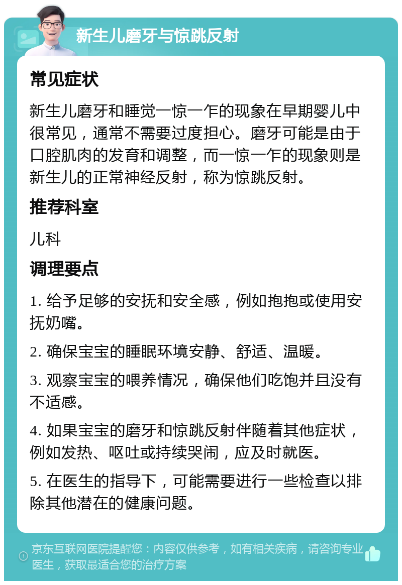 新生儿磨牙与惊跳反射 常见症状 新生儿磨牙和睡觉一惊一乍的现象在早期婴儿中很常见，通常不需要过度担心。磨牙可能是由于口腔肌肉的发育和调整，而一惊一乍的现象则是新生儿的正常神经反射，称为惊跳反射。 推荐科室 儿科 调理要点 1. 给予足够的安抚和安全感，例如抱抱或使用安抚奶嘴。 2. 确保宝宝的睡眠环境安静、舒适、温暖。 3. 观察宝宝的喂养情况，确保他们吃饱并且没有不适感。 4. 如果宝宝的磨牙和惊跳反射伴随着其他症状，例如发热、呕吐或持续哭闹，应及时就医。 5. 在医生的指导下，可能需要进行一些检查以排除其他潜在的健康问题。