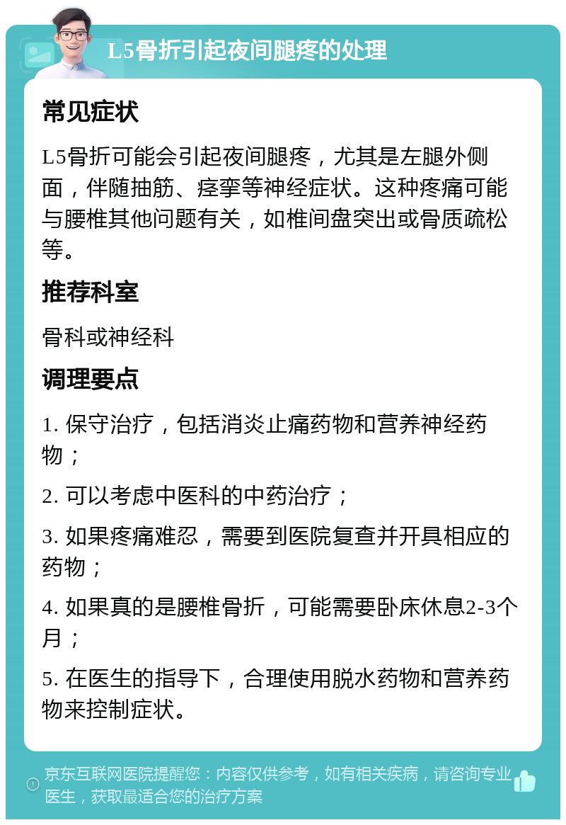 L5骨折引起夜间腿疼的处理 常见症状 L5骨折可能会引起夜间腿疼，尤其是左腿外侧面，伴随抽筋、痉挛等神经症状。这种疼痛可能与腰椎其他问题有关，如椎间盘突出或骨质疏松等。 推荐科室 骨科或神经科 调理要点 1. 保守治疗，包括消炎止痛药物和营养神经药物； 2. 可以考虑中医科的中药治疗； 3. 如果疼痛难忍，需要到医院复查并开具相应的药物； 4. 如果真的是腰椎骨折，可能需要卧床休息2-3个月； 5. 在医生的指导下，合理使用脱水药物和营养药物来控制症状。